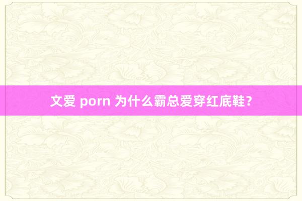 文爱 porn 为什么霸总爱穿红底鞋？