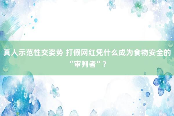 真人示范性交姿势 打假网红凭什么成为食物安全的“审判者”？