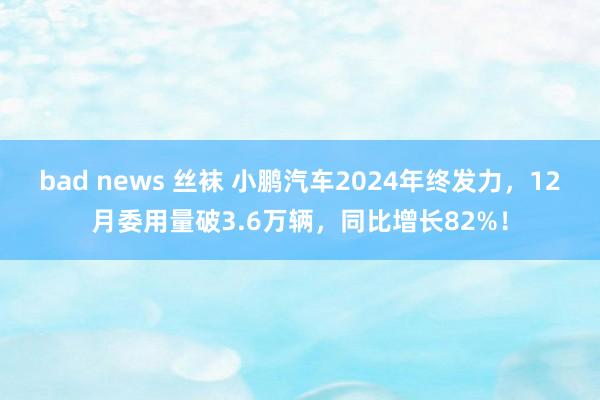 bad news 丝袜 小鹏汽车2024年终发力，12月委用量破3.6万辆，同比增长82%！