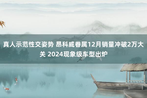 真人示范性交姿势 昂科威眷属12月销量冲破2万大关 2024现象级车型出炉