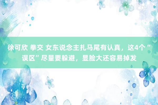 徐可欣 拳交 女东说念主扎马尾有认真，这4个“误区”尽量要躲避，显脸大还容易掉发