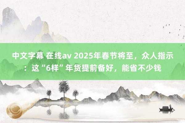 中文字幕 在线av 2025年春节将至，众人指示：这“6样”年货提前备好，能省不少钱