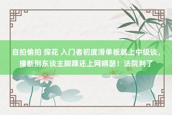 自拍偷拍 探花 入门者初度滑单板就上中级谈，撞断别东谈主脚踝还上网嘚瑟！法院判了