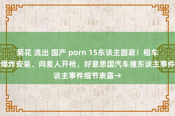 菊花 流出 国产 porn 15东谈主圆寂！租车行凶、克己爆炸安装、向差人开枪，好意思国汽车撞东谈主事件细节表露→