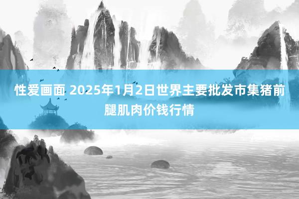 性爱画面 2025年1月2日世界主要批发市集猪前腿肌肉价钱行情