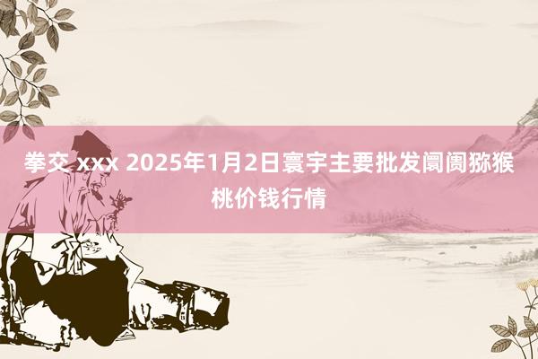 拳交 xxx 2025年1月2日寰宇主要批发阛阓猕猴桃价钱行情