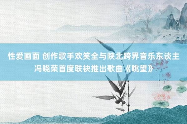 性爱画面 创作歌手欢笑全与陕北跨界音乐东谈主冯晓荣首度联袂推出歌曲《眺望》