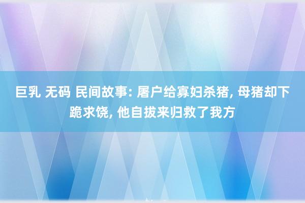 巨乳 无码 民间故事: 屠户给寡妇杀猪, 母猪却下跪求饶, 他自拔来归救了我方