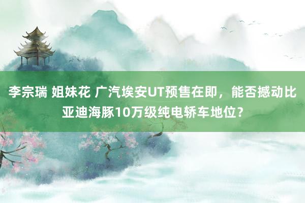 李宗瑞 姐妹花 广汽埃安UT预售在即，能否撼动比亚迪海豚10万级纯电轿车地位？