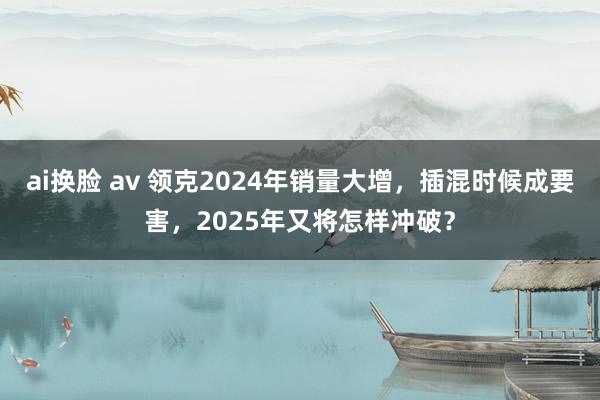 ai换脸 av 领克2024年销量大增，插混时候成要害，2025年又将怎样冲破？