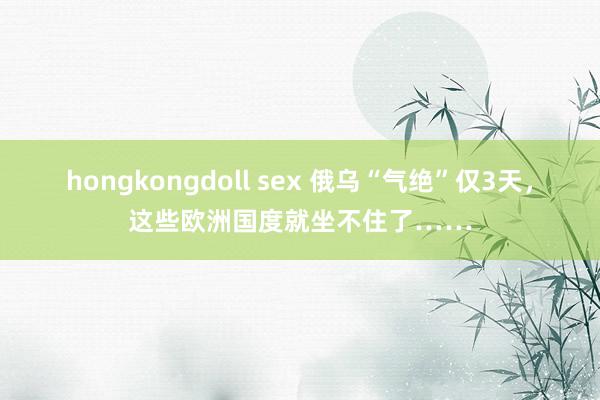 hongkongdoll sex 俄乌“气绝”仅3天，这些欧洲国度就坐不住了……