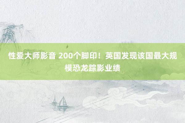 性爱大师影音 200个脚印！英国发现该国最大规模恐龙踪影业绩