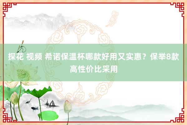 探花 视频 希诺保温杯哪款好用又实惠？保举8款高性价比采用