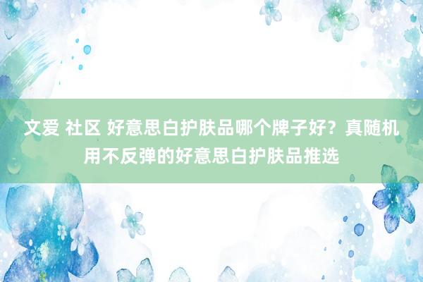 文爱 社区 好意思白护肤品哪个牌子好？真随机用不反弹的好意思白护肤品推选