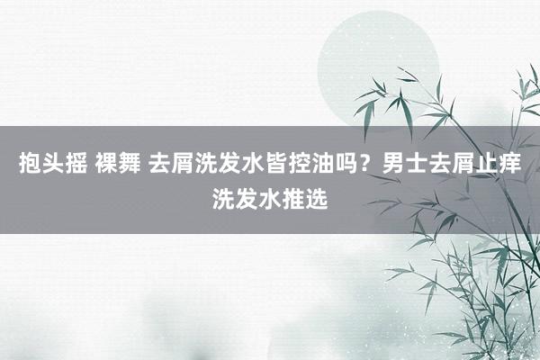 抱头摇 裸舞 去屑洗发水皆控油吗？男士去屑止痒洗发水推选