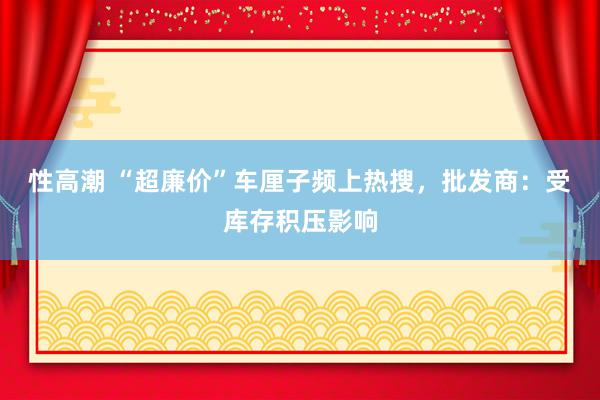 性高潮 “超廉价”车厘子频上热搜，批发商：受库存积压影响