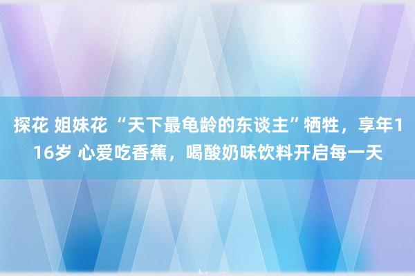 探花 姐妹花 “天下最龟龄的东谈主”牺牲，享年116岁 心爱吃香蕉，喝酸奶味饮料开启每一天