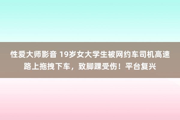 性爱大师影音 19岁女大学生被网约车司机高速路上拖拽下车，致脚踝受伤！平台复兴