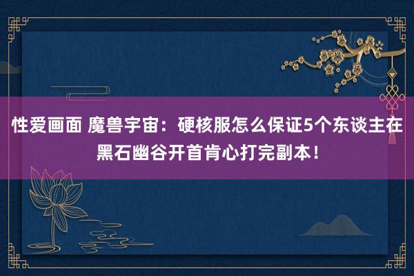 性爱画面 魔兽宇宙：硬核服怎么保证5个东谈主在黑石幽谷开首肯心打完副本！