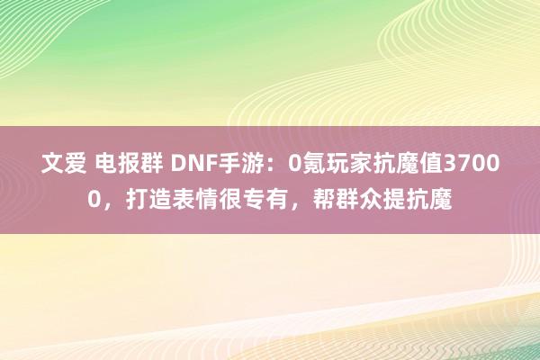 文爱 电报群 DNF手游：0氪玩家抗魔值37000，打造表情很专有，帮群众提抗魔