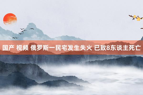 国产 视频 俄罗斯一民宅发生失火 已致8东谈主死亡