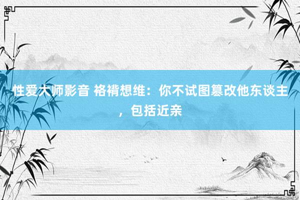 性爱大师影音 袼褙想维：你不试图篡改他东谈主，包括近亲