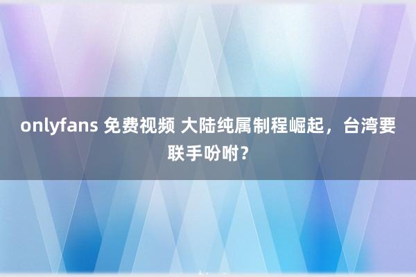 onlyfans 免费视频 大陆纯属制程崛起，台湾要联手吩咐？