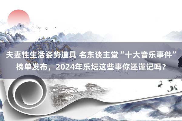 夫妻性生活姿势道具 名东谈主堂“十大音乐事件”榜单发布，2024年乐坛这些事你还谨记吗？