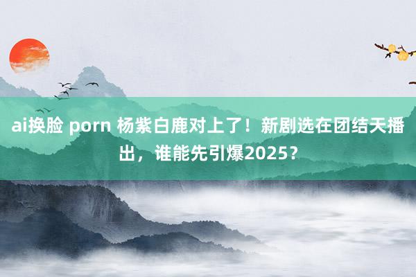 ai换脸 porn 杨紫白鹿对上了！新剧选在团结天播出，谁能先引爆2025？