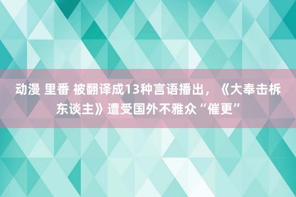 动漫 里番 被翻译成13种言语播出，《大奉击柝东谈主》遭受国外不雅众“催更”