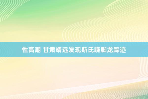 性高潮 甘肃靖远发现斯氏跷脚龙踪迹