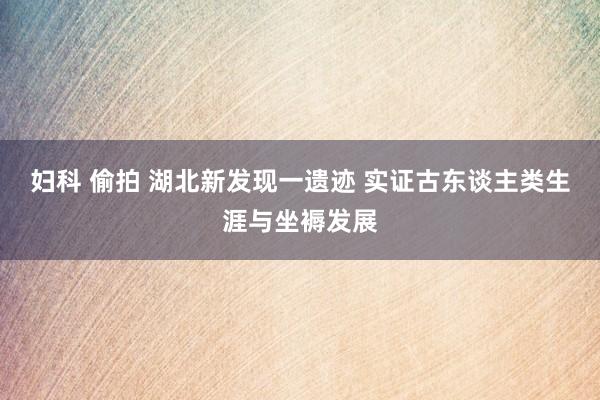 妇科 偷拍 湖北新发现一遗迹 实证古东谈主类生涯与坐褥发展