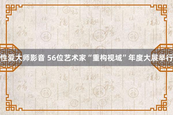 性爱大师影音 56位艺术家“重构视域”年度大展举行