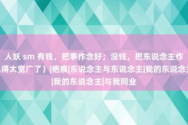 人妖 sm 有钱，把事作念好；没钱，把东说念主作念好！（说得太宽广了）|疤痕|东说念主与东说念主|我的东说念主|与我同业