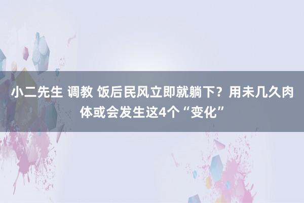 小二先生 调教 饭后民风立即就躺下？用未几久肉体或会发生这4个“变化”