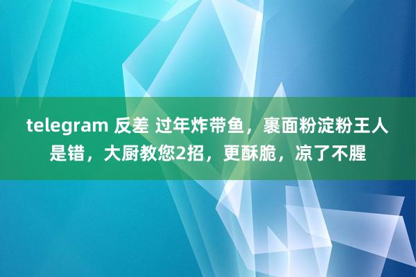 telegram 反差 过年炸带鱼，裹面粉淀粉王人是错，大厨教您2招，更酥脆，凉了不腥