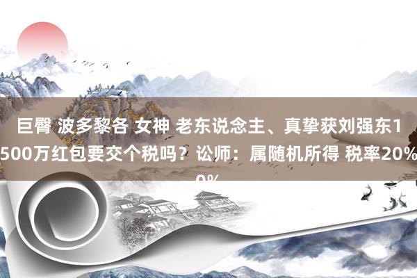 巨臀 波多黎各 女神 老东说念主、真挚获刘强东1500万红包要交个税吗？讼师：属随机所得 税率20%