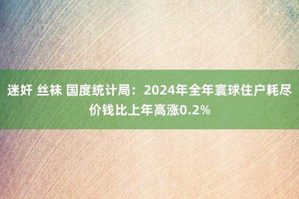 迷奸 丝袜 国度统计局：2024年全年寰球住户耗尽价钱比上年高涨0.2%