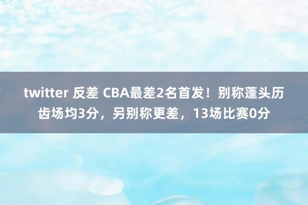 twitter 反差 CBA最差2名首发！别称蓬头历齿场均3分，另别称更差，13场比赛0分