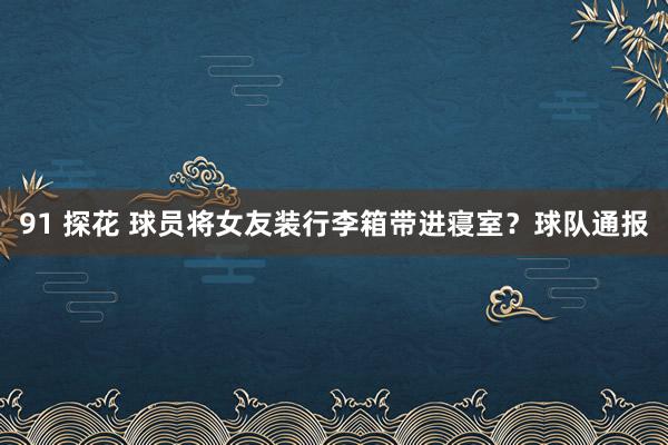 91 探花 球员将女友装行李箱带进寝室？球队通报