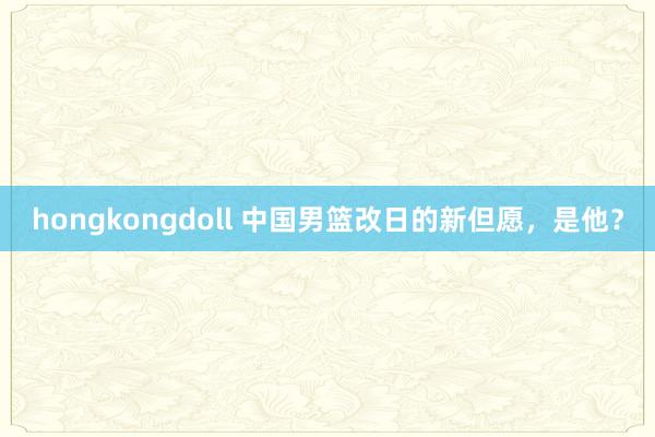 hongkongdoll 中国男篮改日的新但愿，是他？