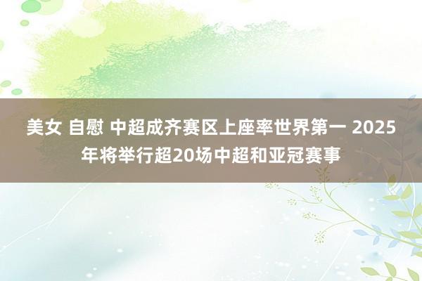 美女 自慰 中超成齐赛区上座率世界第一 2025年将举行超20场中超和亚冠赛事