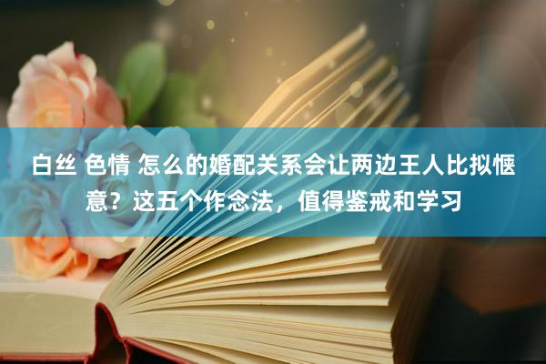 白丝 色情 怎么的婚配关系会让两边王人比拟惬意？这五个作念法，值得鉴戒和学习