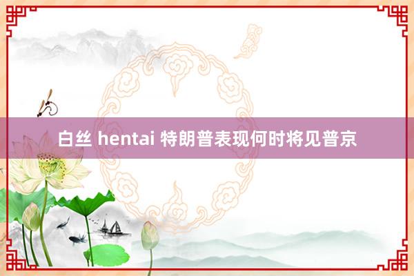 白丝 hentai 特朗普表现何时将见普京