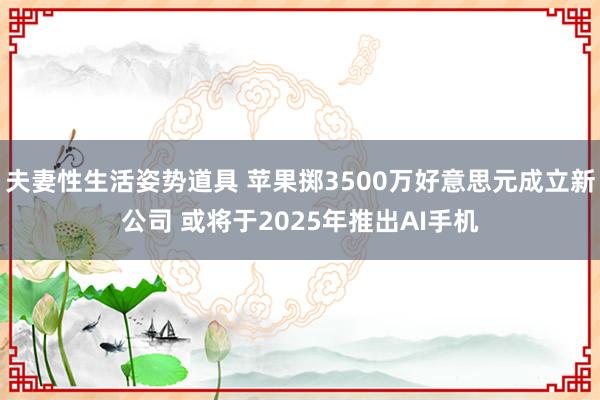 夫妻性生活姿势道具 苹果掷3500万好意思元成立新公司 或将于2025年推出AI手机