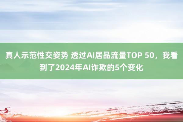 真人示范性交姿势 透过AI居品流量TOP 50，我看到了2024年AI诈欺的5个变化