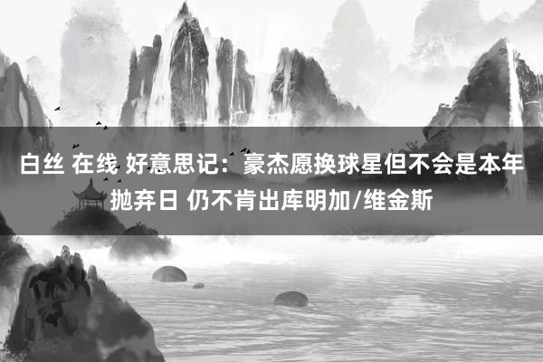 白丝 在线 好意思记：豪杰愿换球星但不会是本年抛弃日 仍不肯出库明加/维金斯