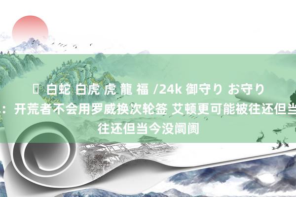 ✨白蛇 白虎 虎 龍 福 /24k 御守り お守り 好意思记：开荒者不会用罗威换次轮签 艾顿更可能被往还但当今没阛阓