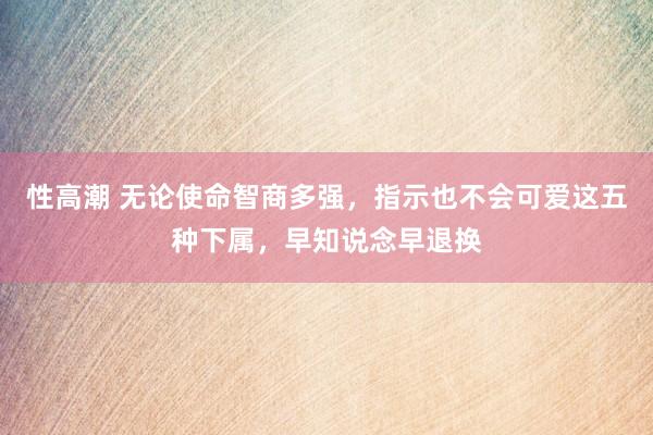 性高潮 无论使命智商多强，指示也不会可爱这五种下属，早知说念早退换