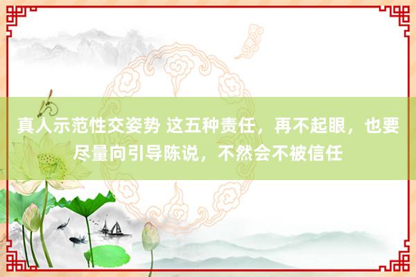 真人示范性交姿势 这五种责任，再不起眼，也要尽量向引导陈说，不然会不被信任